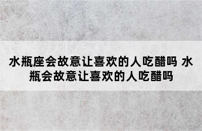 水瓶座会故意让喜欢的人吃醋吗 水瓶会故意让喜欢的人吃醋吗